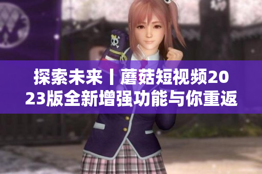 探索未来丨蘑菇短视频2023版全新增强功能与你重返神奇软件世界！