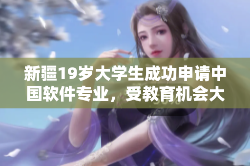 新疆19岁大学生成功申请中国软件专业，受教育机会大跃进！