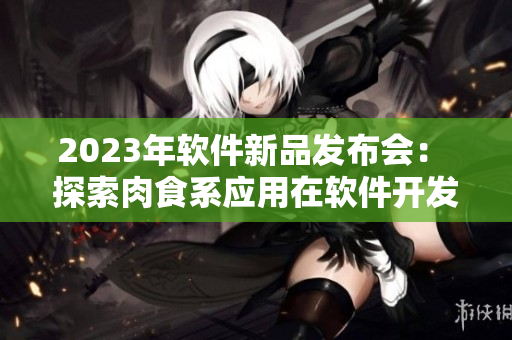 2023年软件新品发布会： 探索肉食系应用在软件开发中的应用