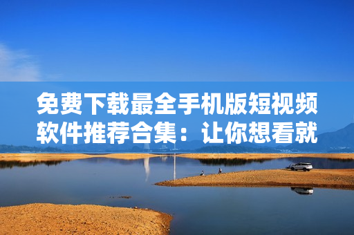 免费下载最全手机版短视频软件推荐合集：让你想看就看，想拍就拍！