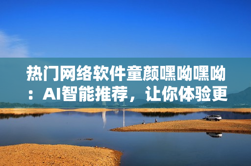 热门网络软件童颜嘿呦嘿呦：AI智能推荐，让你体验更多惊喜！