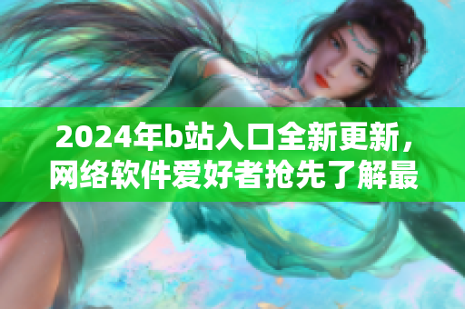 2024年b站入口全新更新，网络软件爱好者抢先了解最新版本特色！