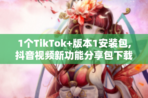 1个TikTok+版本1安装包,抖音视频新功能分享包下载
