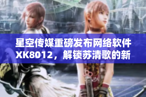 星空传媒重磅发布网络软件XK8012，解锁苏清歌的新姿势
