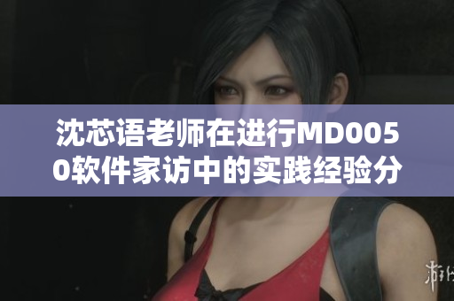沈芯语老师在进行MD0050软件家访中的实践经验分享