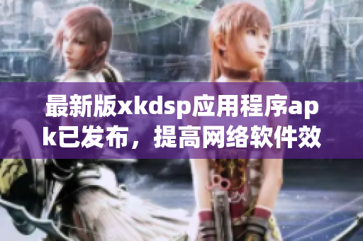 最新版xkdsp应用程序apk已发布，提高网络软件效率