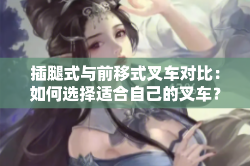 插腿式与前移式叉车对比：如何选择适合自己的叉车？