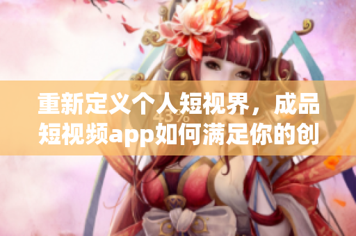 重新定义个人短视界，成品短视频app如何满足你的创意需求？