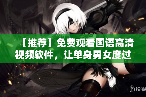 【推荐】免费观看国语高清视频软件，让单身男女度过丰富多彩的时光