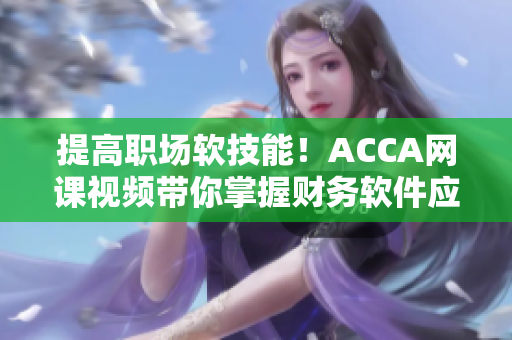 提高职场软技能！ACCA网课视频带你掌握财务软件应用技巧