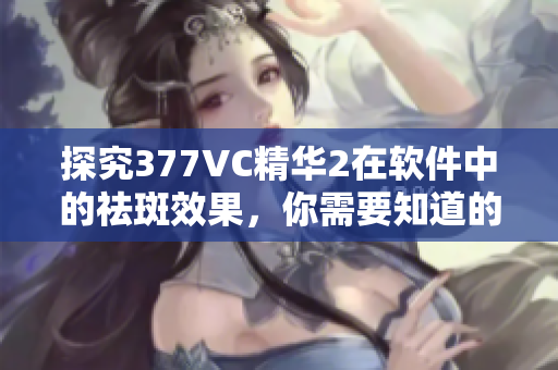 探究377VC精华2在软件中的祛斑效果，你需要知道的事情！