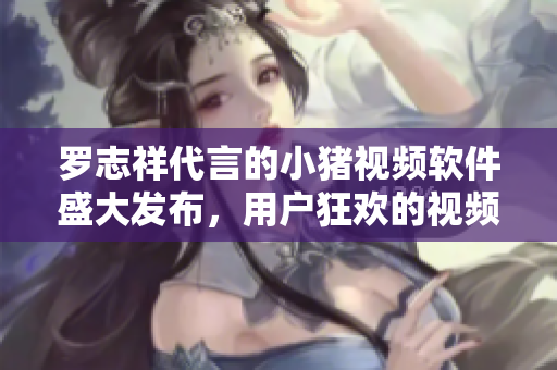 罗志祥代言的小猪视频软件盛大发布，用户狂欢的视频观看新体验