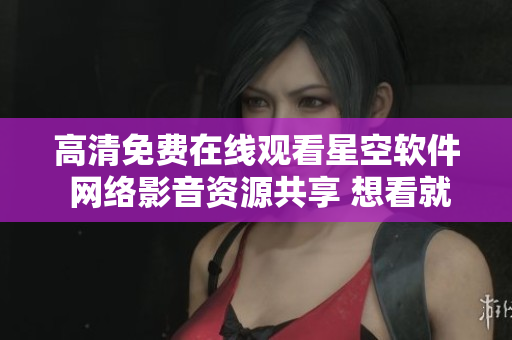 高清免费在线观看星空软件 网络影音资源共享 想看就看真实亚洲视觉盛宴