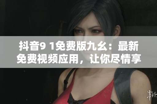 抖音9 1免费版九幺：最新免费视频应用，让你尽情享受视听盛宴