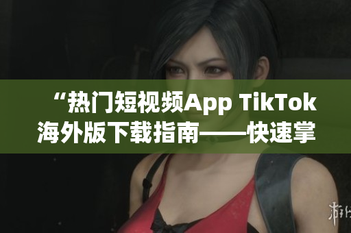 “热门短视频App TikTok海外版下载指南——快速掌握软件使用技巧”