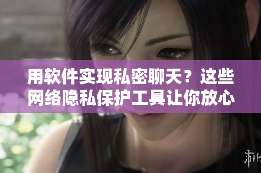 用软件实现私密聊天？这些网络隐私保护工具让你放心畅聊！