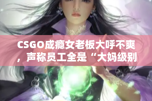 CSGO成瘾女老板大呼不爽，声称员工全是“大妈级别”的水平