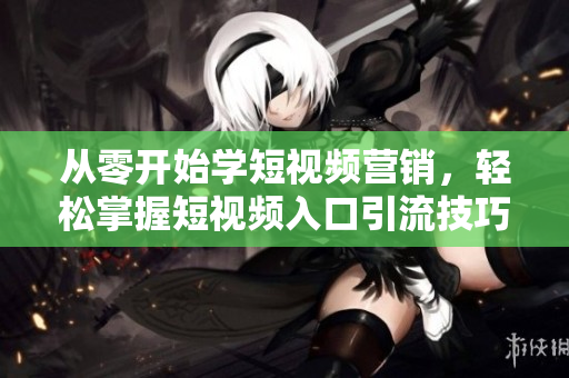 从零开始学短视频营销，轻松掌握短视频入口引流技巧