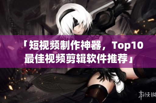 「短视频制作神器，Top10最佳视频剪辑软件推荐」