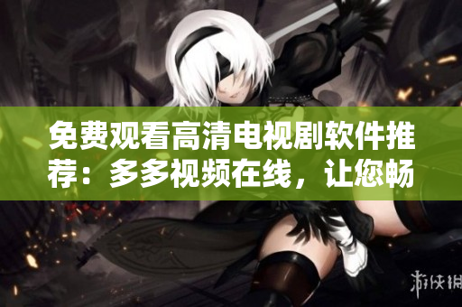 免费观看高清电视剧软件推荐：多多视频在线，让您畅享精彩影视世界
