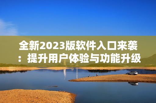 全新2023版软件入口来袭：提升用户体验与功能升级
