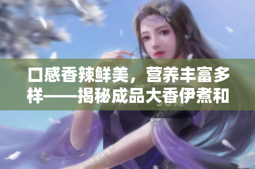 口感香辣鲜美，营养丰富多样——揭秘成品大香伊煮和小辣椒的特色与优点