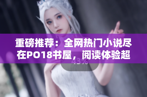 重磅推荐：全网热门小说尽在PO18书屋，阅读体验超乎想象！