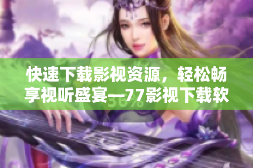 快速下载影视资源，轻松畅享视听盛宴—77影视下载软件全面评测