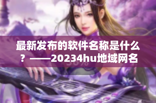 最新发布的软件名称是什么？——20234hu地域网名解密