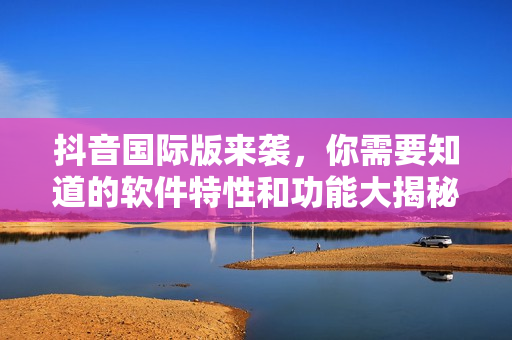 抖音国际版来袭，你需要知道的软件特性和功能大揭秘！