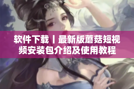 软件下载丨最新版蘑菇短视频安装包介绍及使用教程