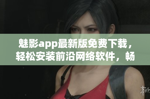 魅影app最新版免费下载，轻松安装前沿网络软件，畅享高效操作