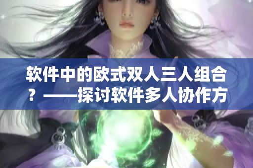 软件中的欧式双人三人组合？——探讨软件多人协作方式的优缺点