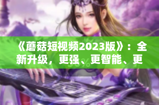 《蘑菇短视频2023版》：全新升级，更强、更智能、更易用的网络软件！