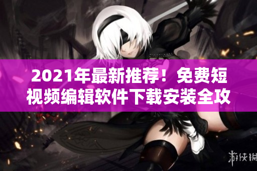 2021年最新推荐！免费短视频编辑软件下载安装全攻略