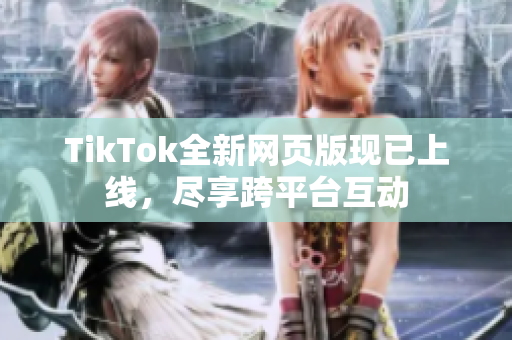 TikTok全新网页版现已上线，尽享跨平台互动
