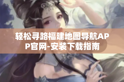 轻松寻路福建地图导航APP官网-安装下载指南