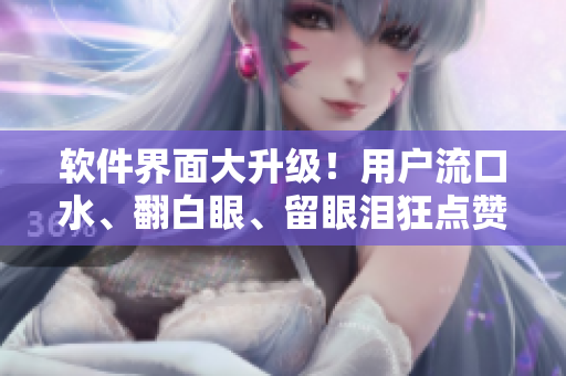 软件界面大升级！用户流口水、翻白眼、留眼泪狂点赞！