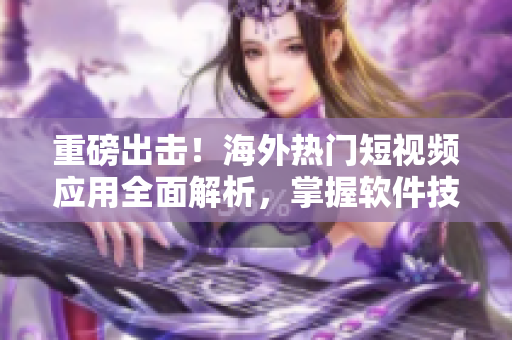 重磅出击！海外热门短视频应用全面解析，掌握软件技巧再也不用愁！