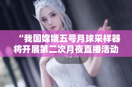 “我国嫦娥五号月球采样器将开展第二次月夜直播活动”
