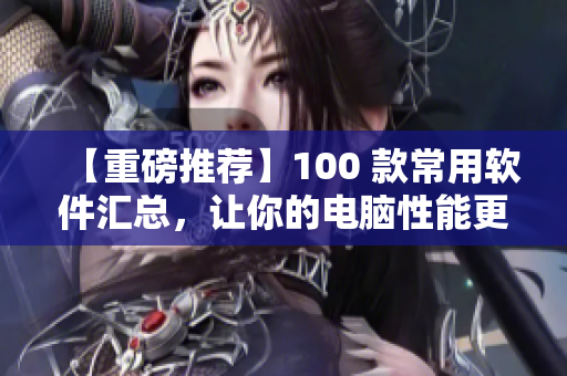 【重磅推荐】100 款常用软件汇总，让你的电脑性能更出色！