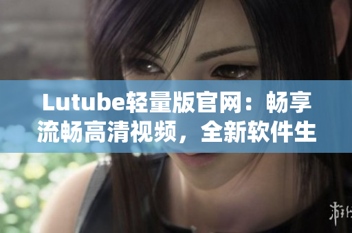 Lutube轻量版官网：畅享流畅高清视频，全新软件生态系统等你探索