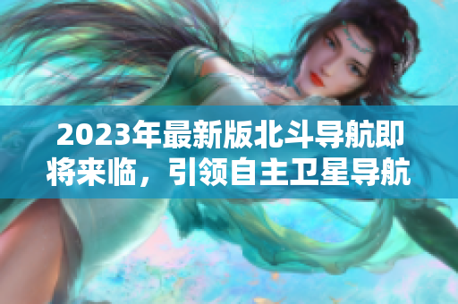 2023年最新版北斗导航即将来临，引领自主卫星导航新时代