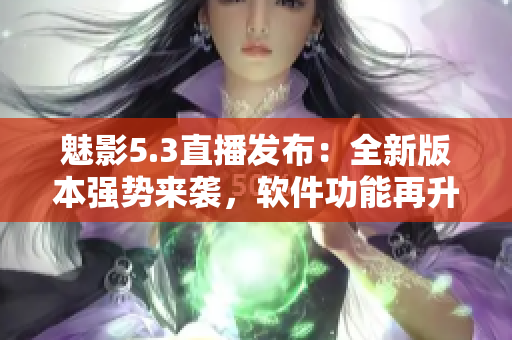 魅影5.3直播发布：全新版本强势来袭，软件功能再升级