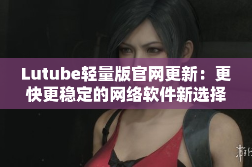 Lutube轻量版官网更新：更快更稳定的网络软件新选择