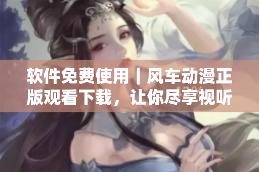 软件免费使用｜风车动漫正版观看下载，让你尽享视听盛宴