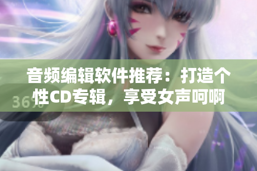 音频编辑软件推荐：打造个性CD专辑，享受女声呵啊呵啊的快感