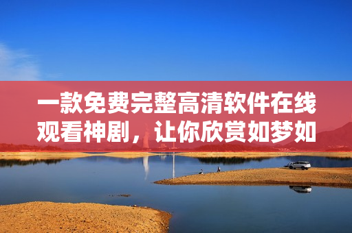 一款免费完整高清软件在线观看神剧，让你欣赏如梦如幻的技术艺术奇迹！