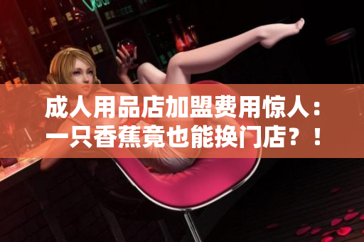 成人用品店加盟费用惊人：一只香蕉竟也能换门店？！