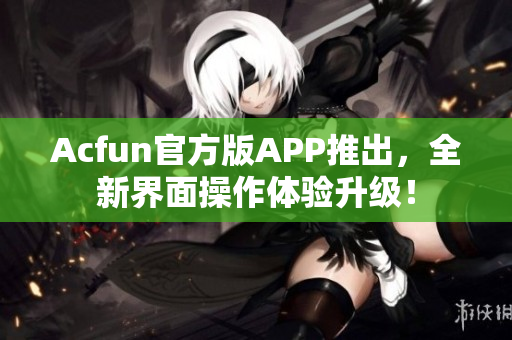 Acfun官方版APP推出，全新界面操作体验升级！